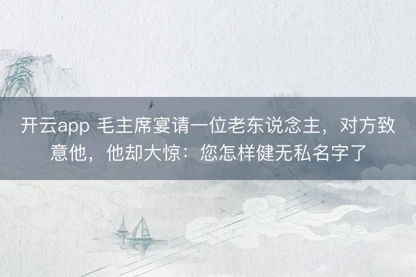 开云app 毛主席宴请一位老东说念主，对方致意他，他却大惊：您怎样健无私名字了