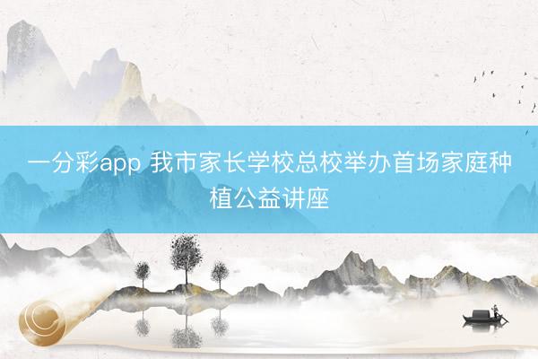 一分彩app 我市家长学校总校举办首场家庭种植公益讲座
