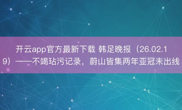 开云app官方最新下载 韩足晚报（26.02.19）——不竭玷污记录，蔚山皆集两年亚冠未出线