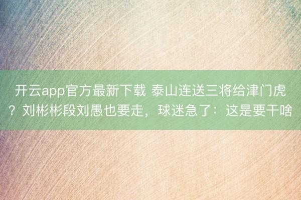 开云app官方最新下载 泰山连送三将给津门虎?刘彬彬段刘愚也要走,球迷急了:这是要干啥