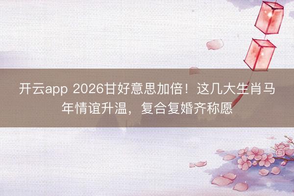 开云app 2026甘好意思加倍！这几大生肖马年情谊升温，复合复婚齐称愿