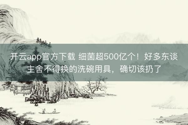 开云app官方下载 细菌超500亿个！好多东谈主舍不得换的洗碗用具，确切该扔了