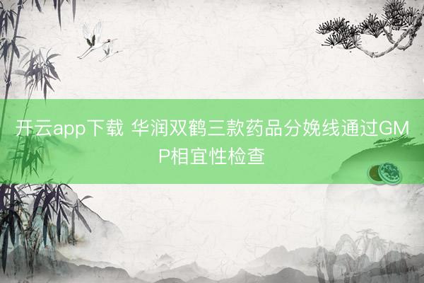 开云app下载 华润双鹤三款药品分娩线通过GMP相宜性检查