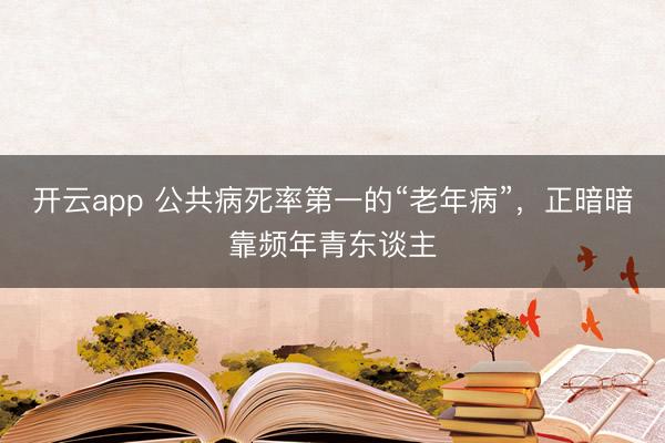 开云app 公共病死率第一的“老年病”，正暗暗靠频年青东谈主