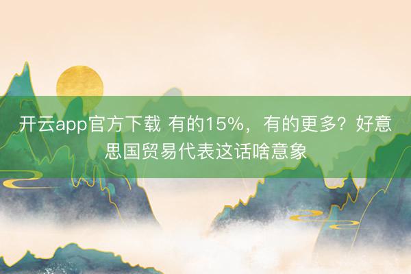 开云app官方下载 有的15%，有的更多？好意思国贸易代表这话啥意象