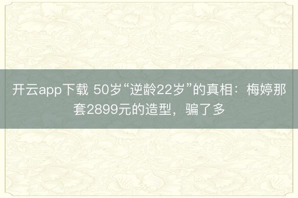 开云app下载 50岁“逆龄22岁”的真相：梅婷那套2899元的造型，骗了多
